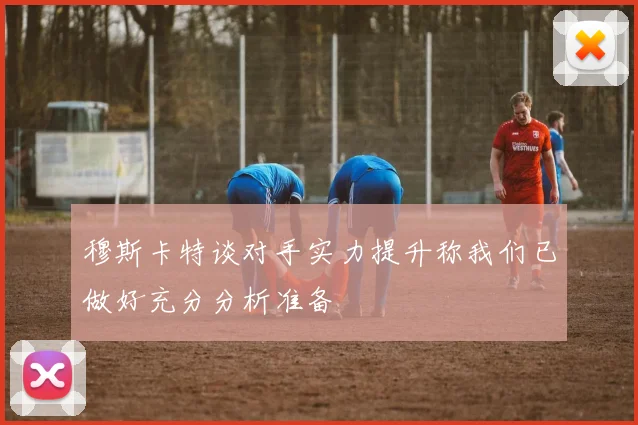 穆斯卡特谈对手实力提升称我们已做好充分分析准备
