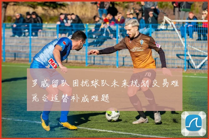 罗威留队困扰球队未来规划交易难觅合适替补成难题