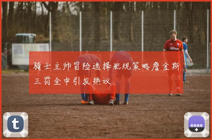 骑士主帅冒险选择犯规策略詹金斯三罚全中引发热议