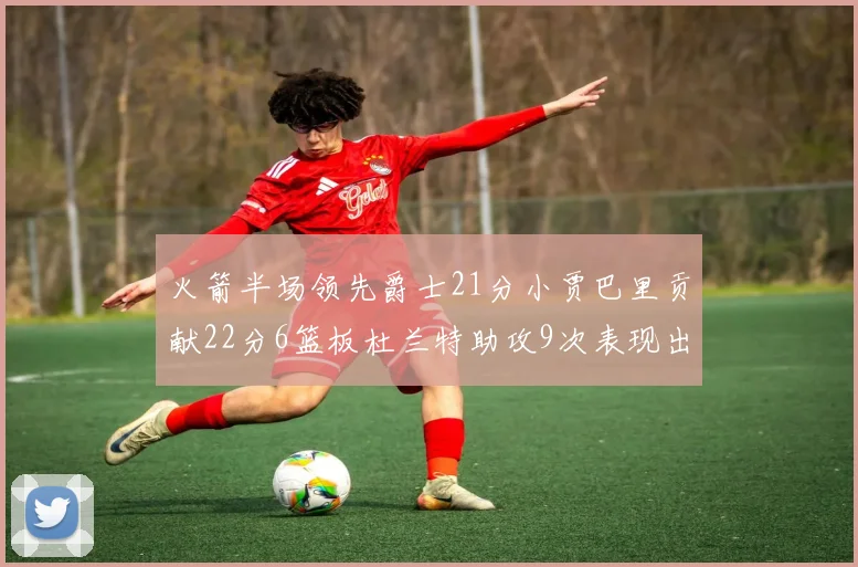 火箭半场领先爵士21分小贾巴里贡献22分6篮板杜兰特助攻9次表现出色