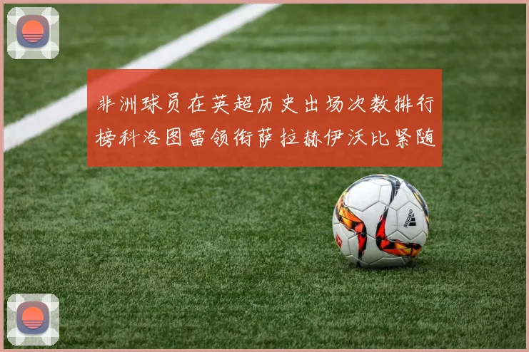 非洲球员在英超历史出场次数排行榜科洛图雷领衔萨拉赫伊沃比紧随其后