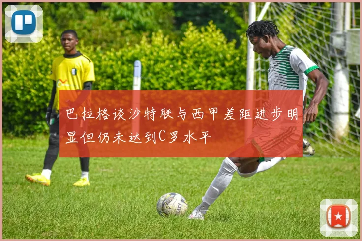 巴拉格谈沙特联与西甲差距进步明显但仍未达到C罗水平