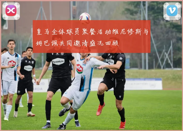 皇马全体球员聚餐活动维尼修斯与姆巴佩共同邀请盛况回顾