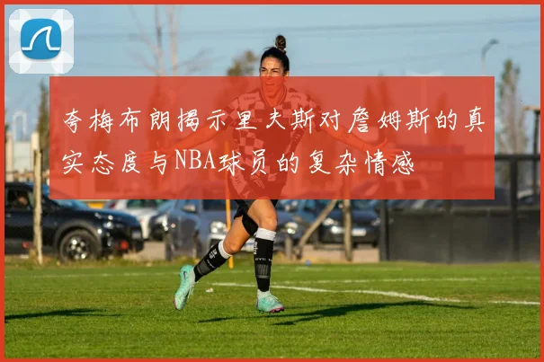 夸梅布朗揭示里夫斯对詹姆斯的真实态度与NBA球员的复杂情感