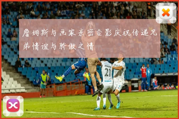 詹姆斯与画家亲密合影庆祝传递兄弟情谊与骄傲之情