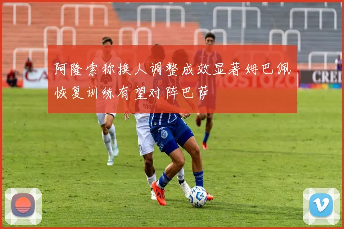 阿隆索称换人调整成效显著姆巴佩恢复训练有望对阵巴萨