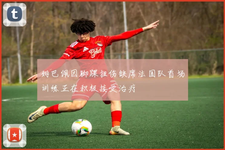 姆巴佩因脚踝扭伤缺席法国队首场训练正在积极接受治疗
