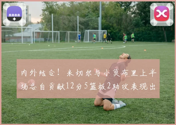 内外结合！米切尔与小莫布里上半场各自贡献12分5篮板2助攻表现出色
