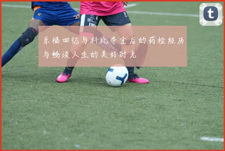 乐福回忆与科比夺金后的药检经历与畅谈人生的美好时光