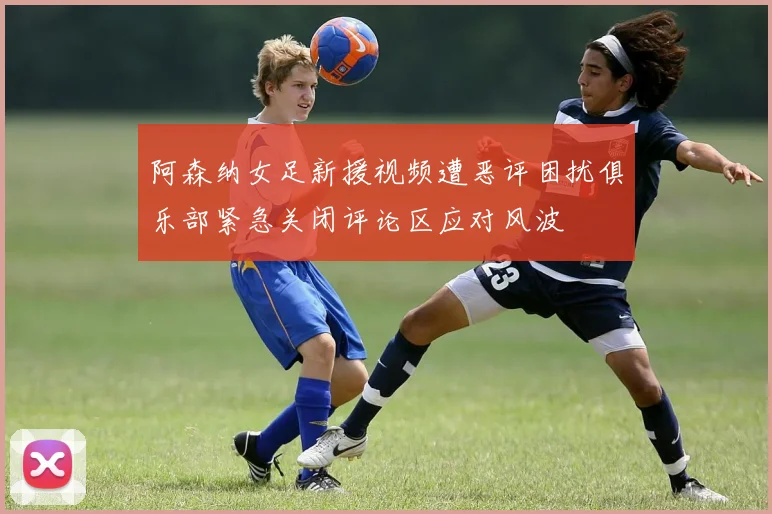 阿森纳女足新援视频遭恶评困扰俱乐部紧急关闭评论区应对风波