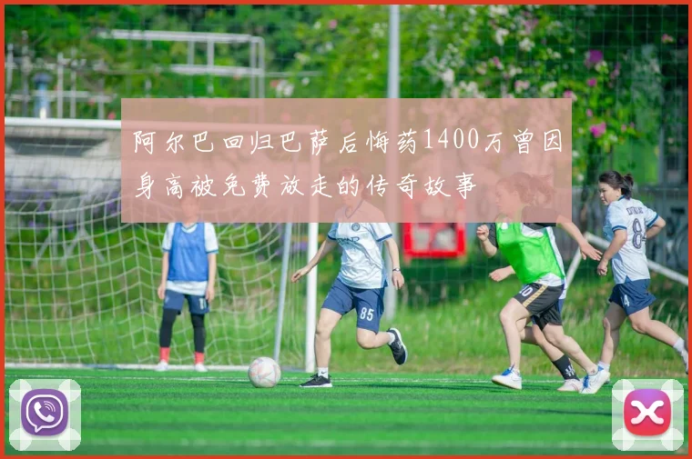 阿尔巴回归巴萨后悔药1400万曾因身高被免费放走的传奇故事