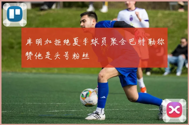 库明加拒绝夏季球员聚会巴特勒称赞他是头号粉丝