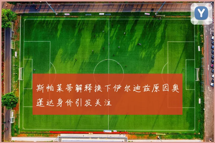 斯帕莱蒂解释换下伊尔迪兹原因奥蓬达身价引发关注