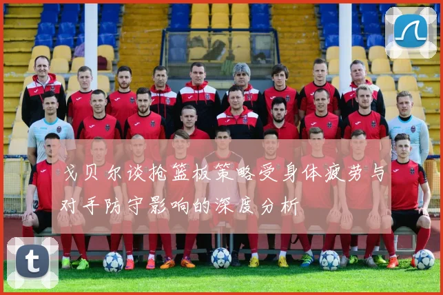 戈贝尔谈抢篮板策略受身体疲劳与对手防守影响的深度分析