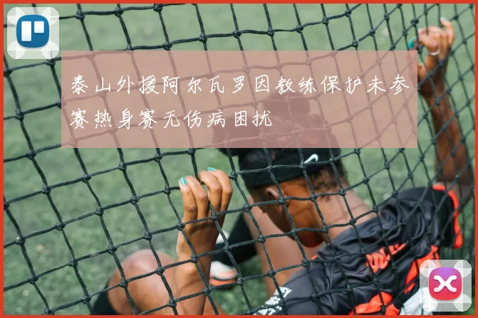 泰山外援阿尔瓦罗因教练保护未参赛热身赛无伤病困扰