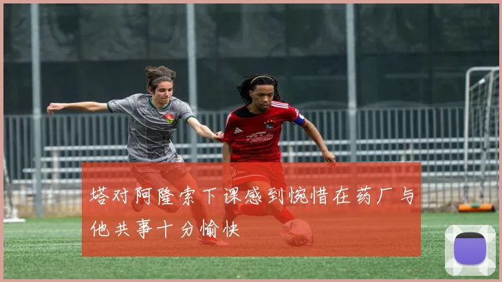 塔对阿隆索下课感到惋惜在药厂与他共事十分愉快