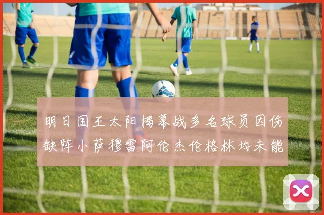 明日国王太阳揭幕战多名球员因伤缺阵小萨穆雷阿伦杰伦格林均未能出战