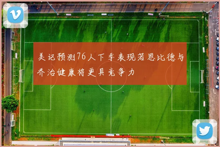 美记预测76人下季表现若恩比德与乔治健康将更具竞争力