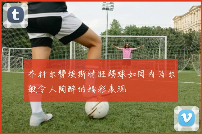 乔科尔赞埃斯特旺踢球如同内马尔般令人陶醉的精彩表现