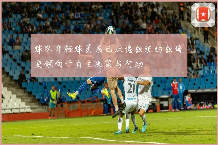 球队年轻球员或已厌倦教练的教诲更倾向于自主决策与行动