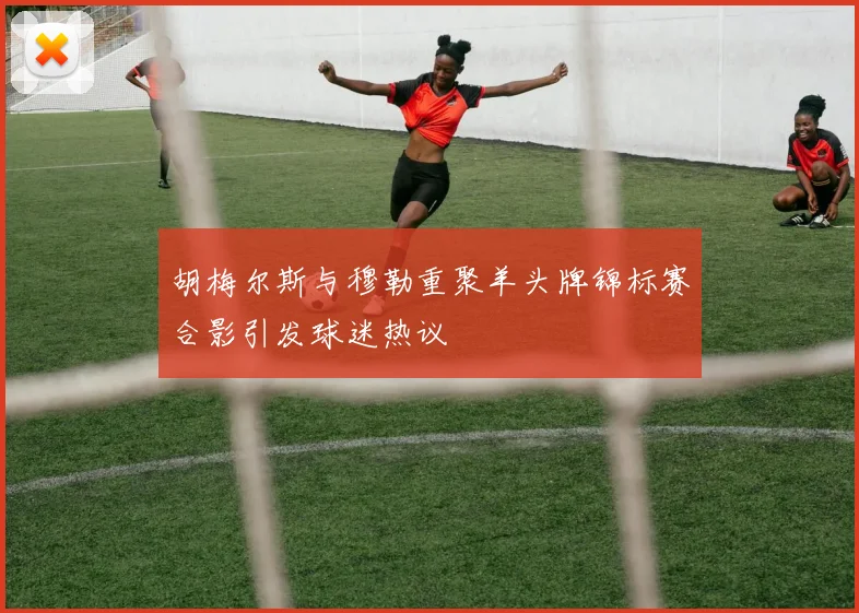 胡梅尔斯与穆勒重聚羊头牌锦标赛合影引发球迷热议