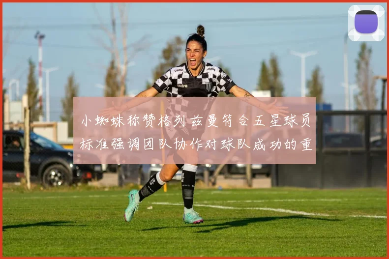 小蜘蛛称赞格列兹曼符合五星球员标准强调团队协作对球队成功的重要性