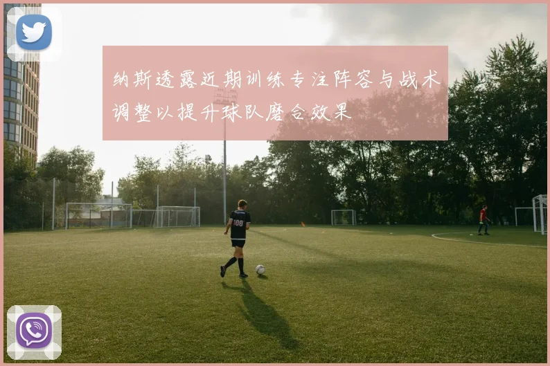 纳斯透露近期训练专注阵容与战术调整以提升球队磨合效果