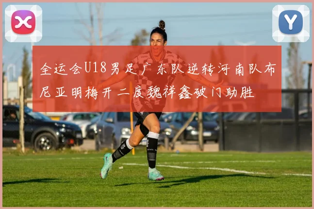 全运会U18男足广东队逆转河南队布尼亚明梅开二度魏祥鑫破门助胜