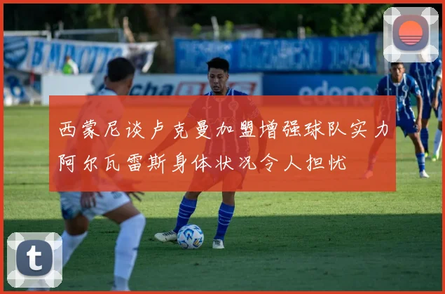 西蒙尼谈卢克曼加盟增强球队实力阿尔瓦雷斯身体状况令人担忧