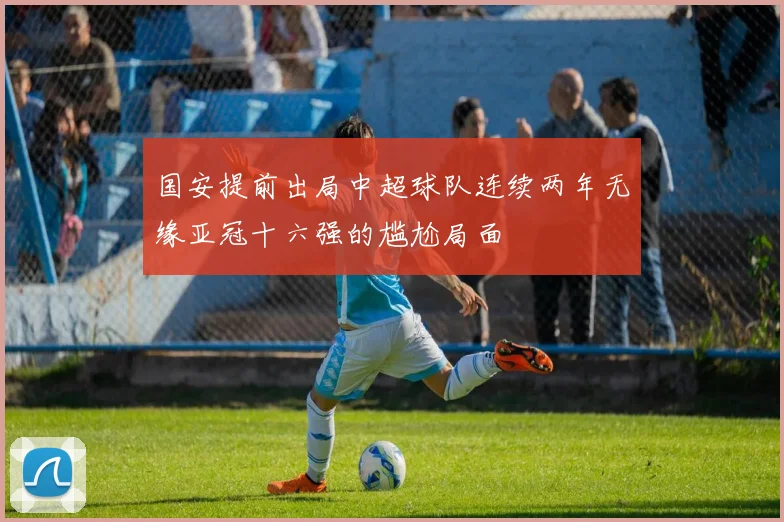 国安提前出局中超球队连续两年无缘亚冠十六强的尴尬局面